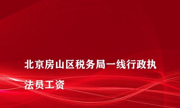 
北京房山区税务局一线行政执法员工资
