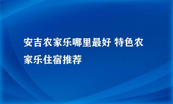 安吉农家乐哪里最好 特色农家乐住宿推荐