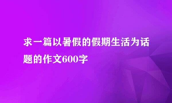 求一篇以暑假的假期生活为话题的作文600字