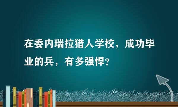 在委内瑞拉猎人学校，成功毕业的兵，有多强悍？