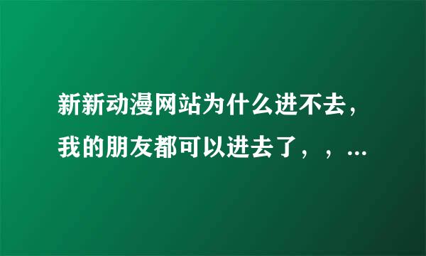 新新动漫网站为什么进不去，我的朋友都可以进去了，，，为什么我进不去啊！