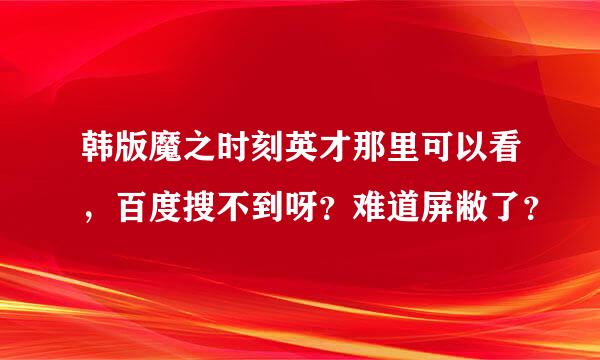 韩版魔之时刻英才那里可以看，百度搜不到呀？难道屏敝了？