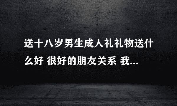 送十八岁男生成人礼礼物送什么好 很好的朋友关系 我是女孩 他对我也很好 可是他得了肺癌