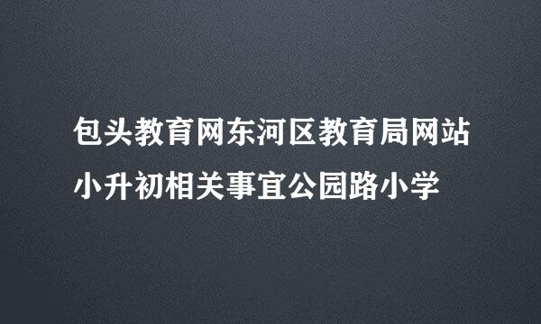 包头教育网东河区教育局网站小升初相关事宜公园路小学