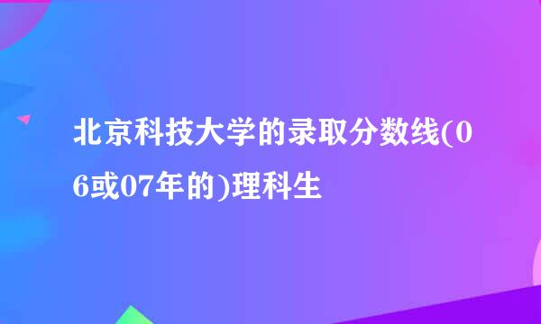 北京科技大学的录取分数线(06或07年的)理科生