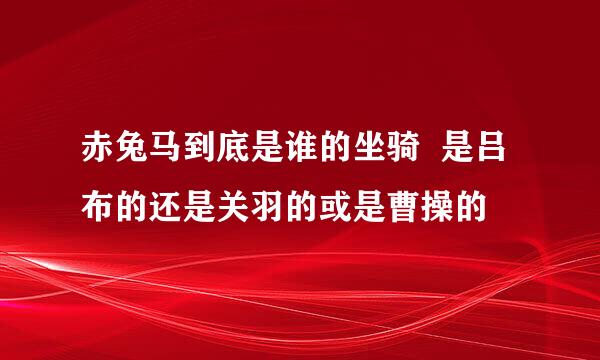 赤兔马到底是谁的坐骑  是吕布的还是关羽的或是曹操的