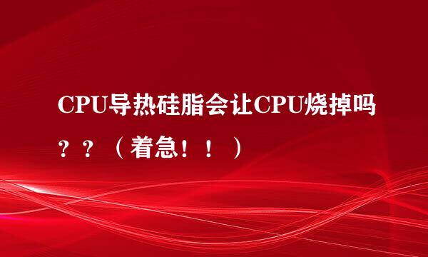 CPU导热硅脂会让CPU烧掉吗？？（着急！！）