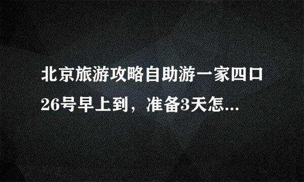 北京旅游攻略自助游一家四口26号早上到，准备3天怎样做好呢