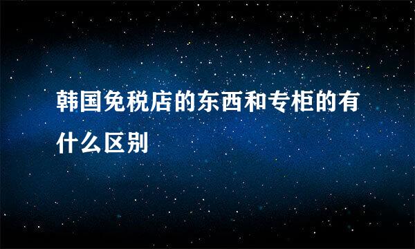 韩国免税店的东西和专柜的有什么区别