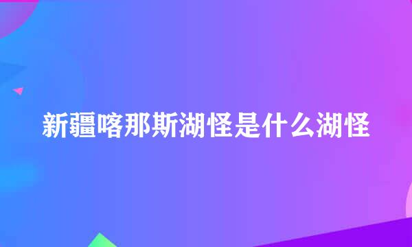 新疆喀那斯湖怪是什么湖怪