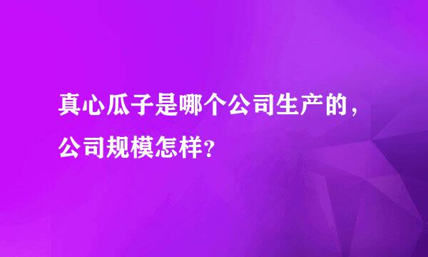 真心瓜子是哪个公司生产的，公司规模怎样？