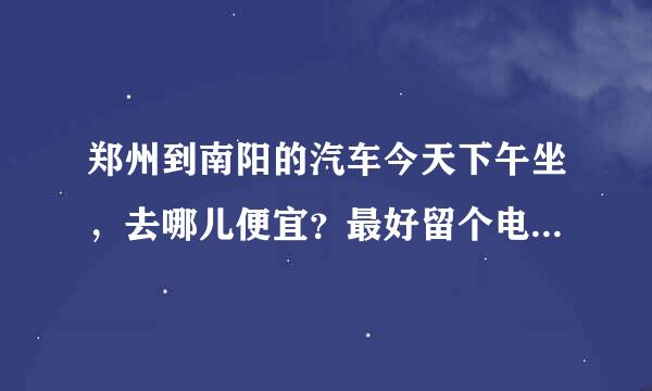 郑州到南阳的汽车今天下午坐，去哪儿便宜？最好留个电话号码，谢谢！！！紧急！！