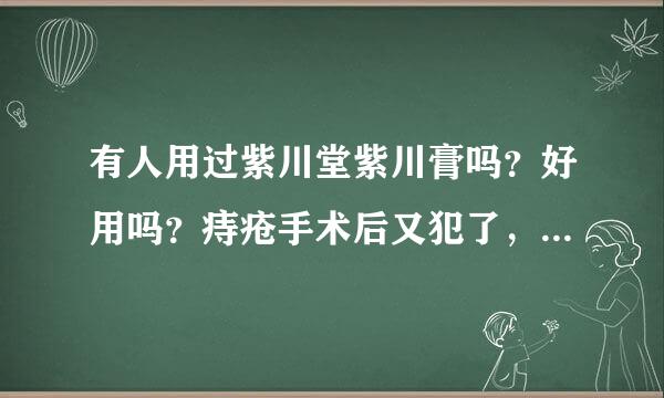 有人用过紫川堂紫川膏吗？好用吗？痔疮手术后又犯了，不想再手术了