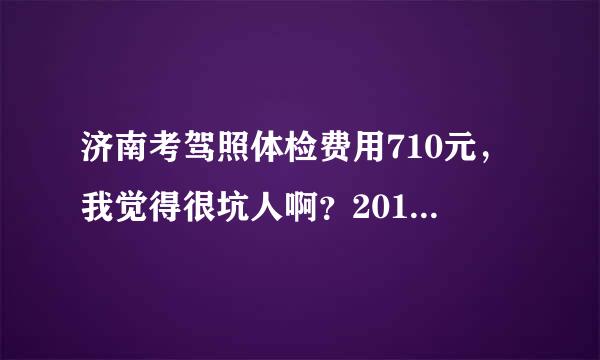 济南考驾照体检费用710元，我觉得很坑人啊？2012年11月份