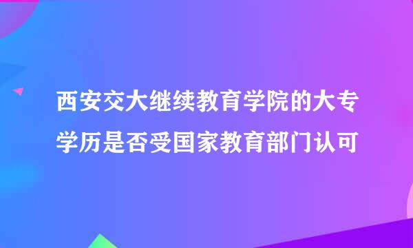 西安交大继续教育学院的大专学历是否受国家教育部门认可