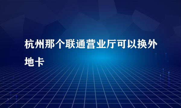 杭州那个联通营业厅可以换外地卡