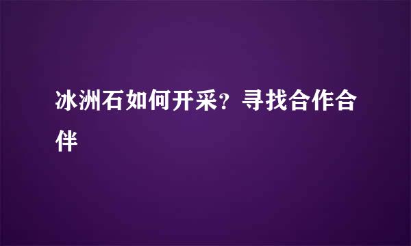 冰洲石如何开采？寻找合作合伴