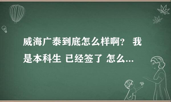 威海广泰到底怎么样啊？ 我是本科生 已经签了 怎么办啊？ 请内部知情的说说啊~