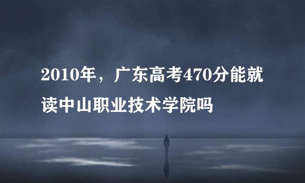 2010年，广东高考470分能就读中山职业技术学院吗