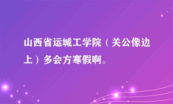 山西省运城工学院（关公像边上）多会方寒假啊。