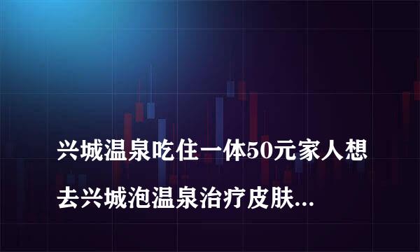 
兴城温泉吃住一体50元家人想去兴城泡温泉治疗皮肤病的，哪家有效？一个月吃住需要多少钱？
