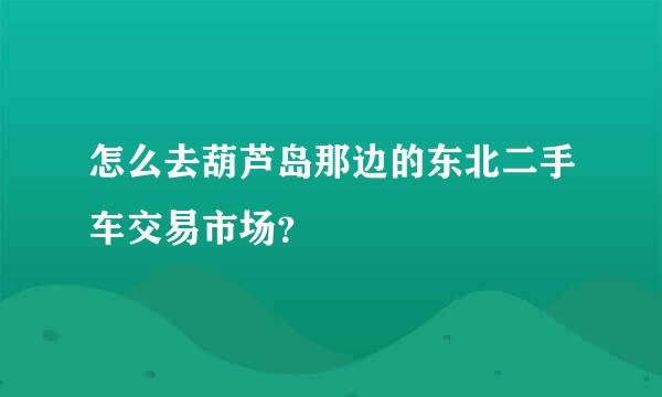 怎么去葫芦岛那边的东北二手车交易市场？