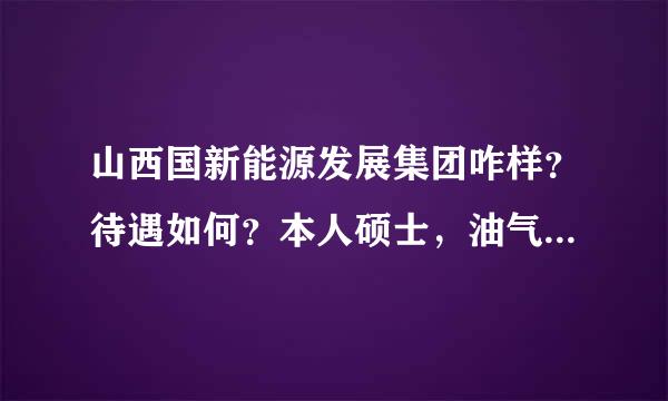 山西国新能源发展集团咋样？待遇如何？本人硕士，油气储运工程！麻烦知道的大虾给讲讲