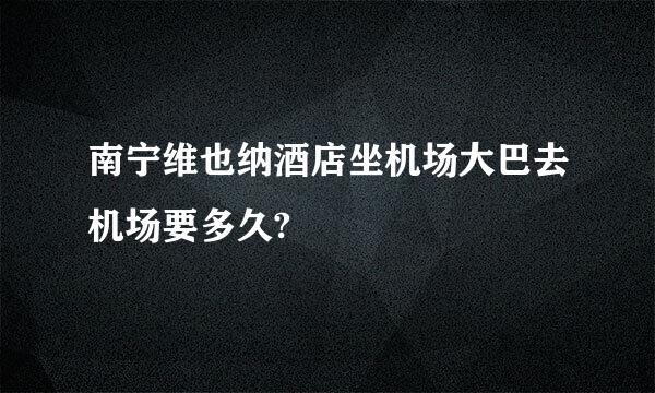 南宁维也纳酒店坐机场大巴去机场要多久?