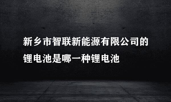 新乡市智联新能源有限公司的锂电池是哪一种锂电池