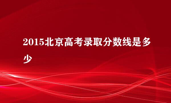 2015北京高考录取分数线是多少