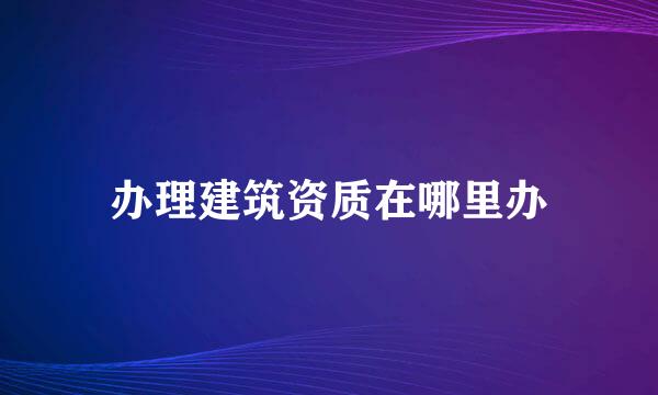 办理建筑资质在哪里办