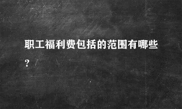 职工福利费包括的范围有哪些？