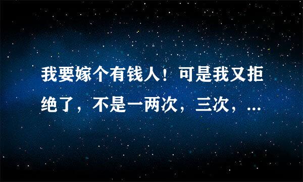 我要嫁个有钱人！可是我又拒绝了，不是一两次，三次，可是我后悔了…我觉得人还是现实点，嫁个有钱人，（