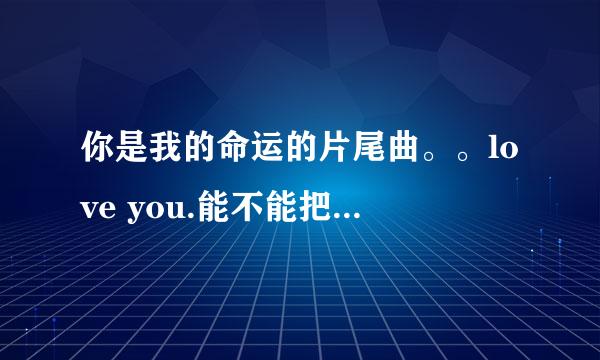 你是我的命运的片尾曲。。love you.能不能把这首歌也发给我呀。谢谢啦。。