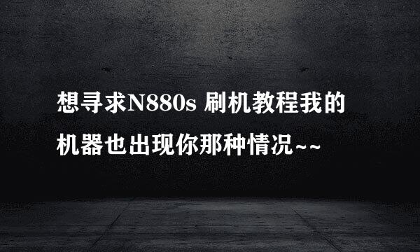 想寻求N880s 刷机教程我的 机器也出现你那种情况~~