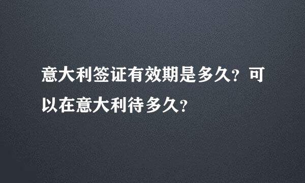 意大利签证有效期是多久？可以在意大利待多久？