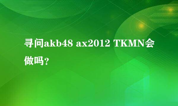寻问akb48 ax2012 TKMN会做吗？