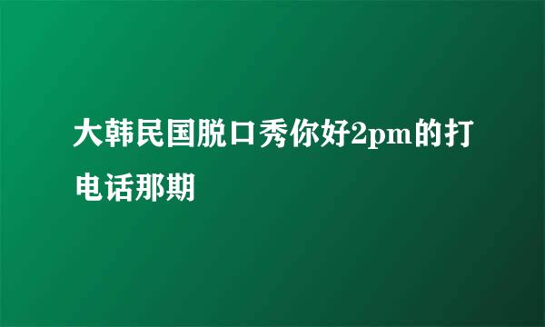 大韩民国脱口秀你好2pm的打电话那期