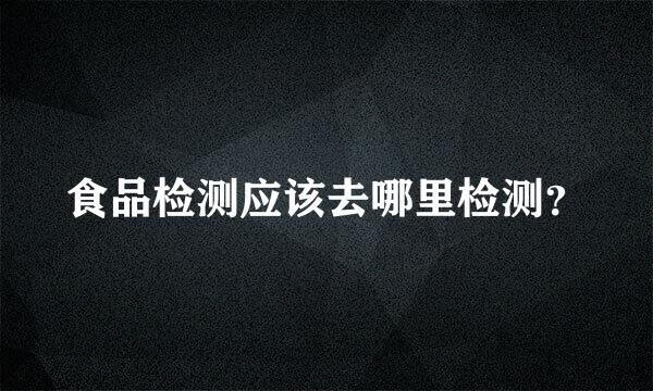 食品检测应该去哪里检测？