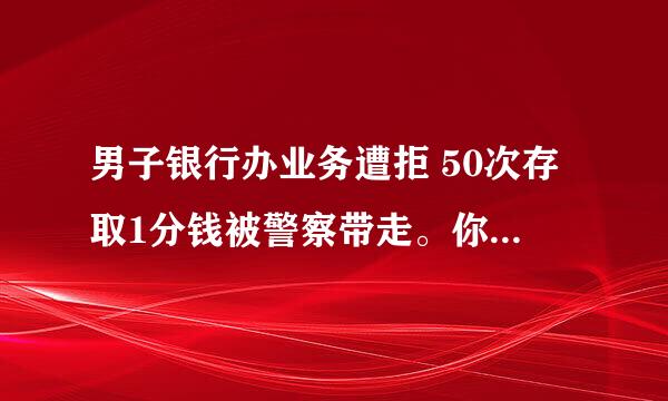 男子银行办业务遭拒 50次存取1分钱被警察带走。你怎么看？