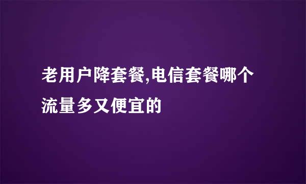 老用户降套餐,电信套餐哪个流量多又便宜的