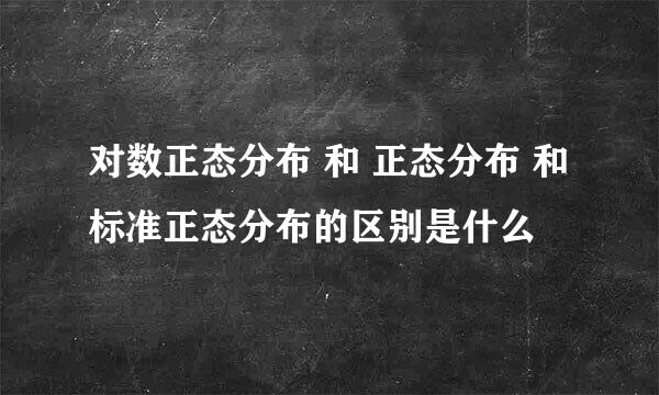 对数正态分布 和 正态分布 和标准正态分布的区别是什么