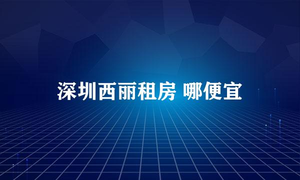 深圳西丽租房 哪便宜