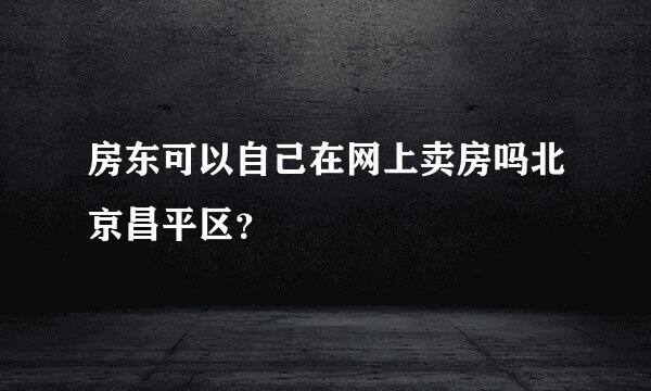 房东可以自己在网上卖房吗北京昌平区？