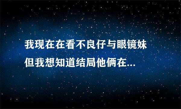 我现在在看不良仔与眼镜妹   但我想知道结局他俩在一起了么？要准确答案