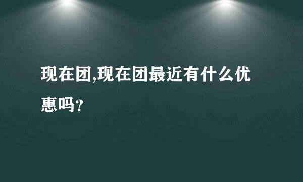 现在团,现在团最近有什么优惠吗？