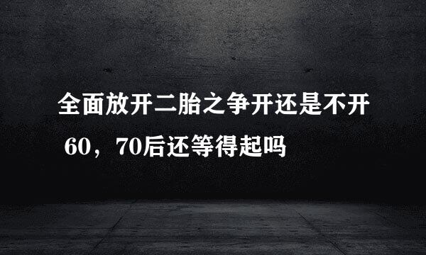 全面放开二胎之争开还是不开 60，70后还等得起吗