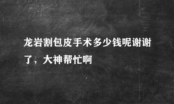 龙岩割包皮手术多少钱呢谢谢了，大神帮忙啊