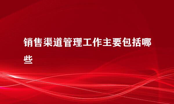 销售渠道管理工作主要包括哪些