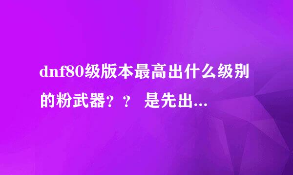 dnf80级版本最高出什么级别的粉武器？？ 是先出70 然后逐步75 80 还是一次性出到80级的粉武器？